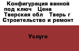 Конфигурация ванной под ключ › Цена ­ 1 000 - Тверская обл., Тверь г. Строительство и ремонт » Услуги   . Тверская обл.